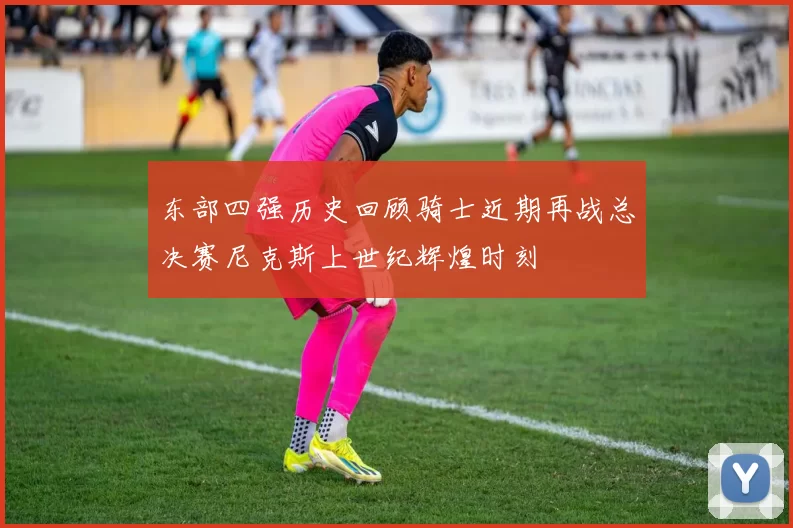 东部四强历史回顾骑士近期再战总决赛尼克斯上世纪辉煌时刻