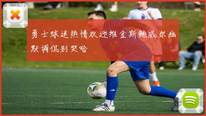勇士球迷热情欢迎维金斯鲍威尔幽默调侃别哭哈