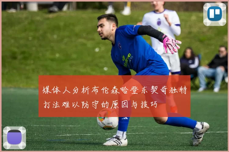 媒体人分析布伦森哈登东契奇独特打法难以防守的原因与技巧